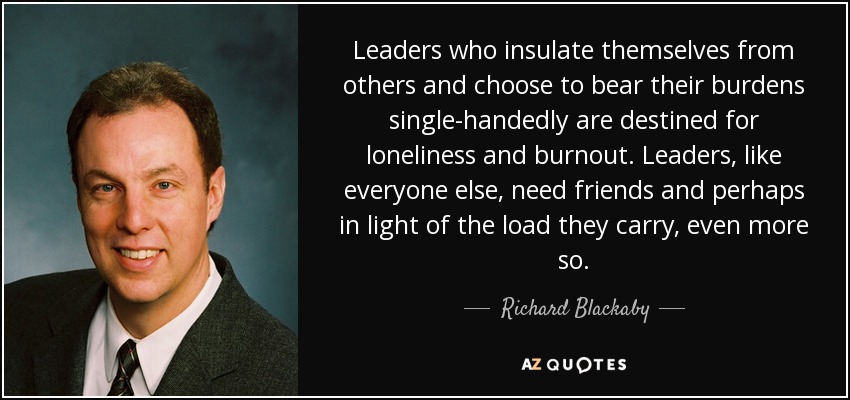 Leaders who insulate themselves from others and choose to bear their burdens single-handedly are destined for loneliness and burnout. Leaders, like everyone else, need friends and perhaps in light of the load they carry, even more so. - Richard Blackaby