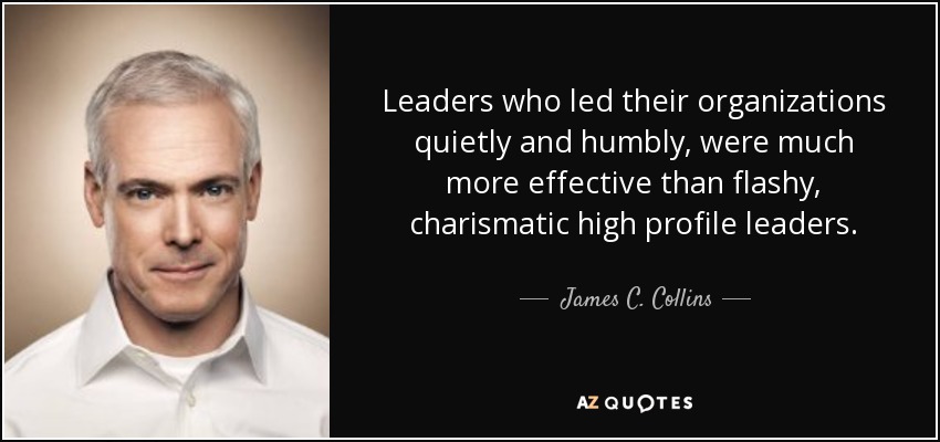 Leaders who led their organizations quietly and humbly, were much more effective than flashy, charismatic high profile leaders. - James C. Collins