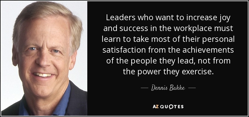 Leaders who want to increase joy and success in the workplace must learn to take most of their personal satisfaction from the achievements of the people they lead, not from the power they exercise. - Dennis Bakke