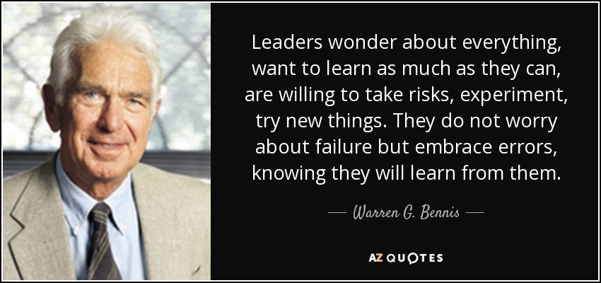Leaders wonder about everything, want to learn as much as they can, are willing to take risks, experiment, try new things. They do not worry about failure but embrace errors, knowing they will learn from them. - Warren G. Bennis