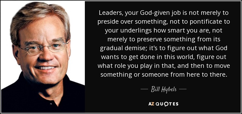 Leaders, your God-given job is not merely to preside over something, not to pontificate to your underlings how smart you are, not merely to preserve something from its gradual demise; it's to figure out what God wants to get done in this world, figure out what role you play in that, and then to move something or someone from here to there. - Bill Hybels