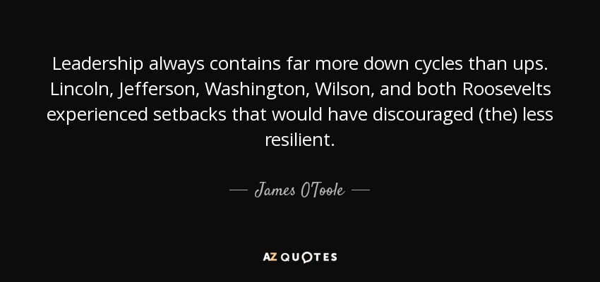 Leadership always contains far more down cycles than ups. Lincoln, Jefferson, Washington, Wilson, and both Roosevelts experienced setbacks that would have discouraged (the) less resilient. - James O'Toole