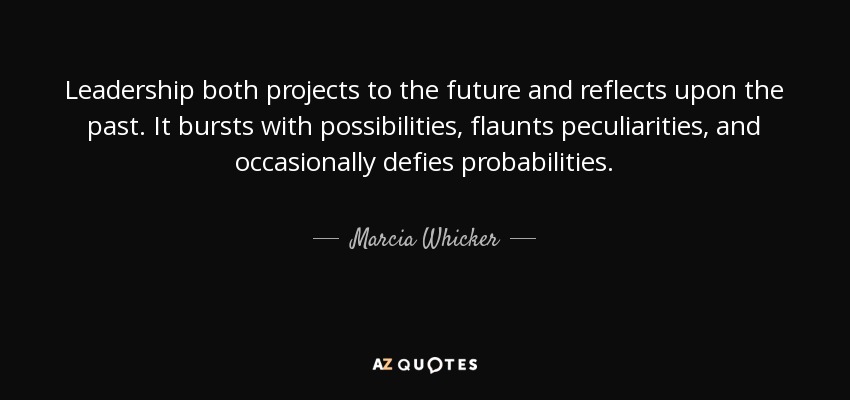Leadership both projects to the future and reflects upon the past. It bursts with possibilities, flaunts peculiarities, and occasionally defies probabilities. - Marcia Whicker