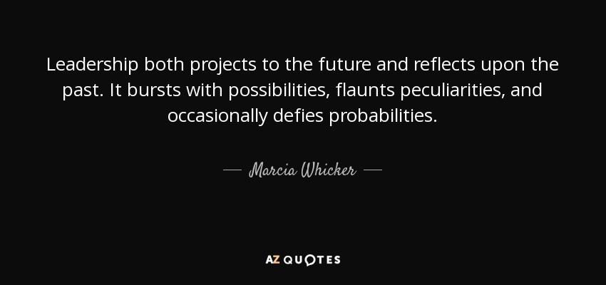 Leadership both projects to the future and reflects upon the past. It bursts with possibilities, flaunts peculiarities, and occasionally defies probabilities. - Marcia Whicker