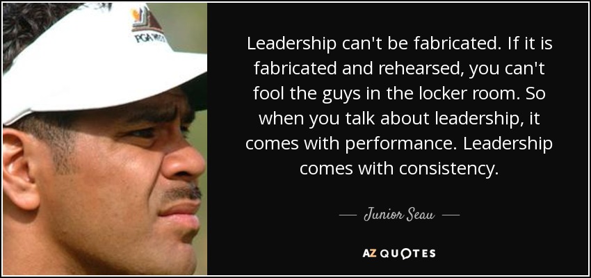 Leadership can't be fabricated. If it is fabricated and rehearsed, you can't fool the guys in the locker room. So when you talk about leadership, it comes with performance. Leadership comes with consistency. - Junior Seau