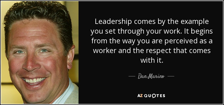Leadership comes by the example you set through your work. It begins from the way you are perceived as a worker and the respect that comes with it. - Dan Marino