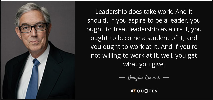 Leadership does take work. And it should. If you aspire to be a leader, you ought to treat leadership as a craft, you ought to become a student of it, and you ought to work at it. And if you're not willing to work at it, well, you get what you give. - Douglas Conant