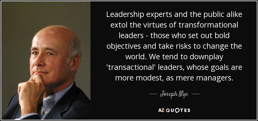 Leadership experts and the public alike extol the virtues of transformational leaders - those who set out bold objectives and take risks to change the world. We tend to downplay 'transactional' leaders, whose goals are more modest, as mere managers. - Joseph Nye