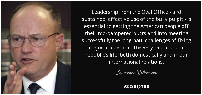 Leadership from the Oval Office - and sustained, effective use of the bully pulpit - is essential to getting the American people off their too-pampered butts and into meeting successfully the long-haul challenges of fixing major problems in the very fabric of our republic's life, both domestically and in our international relations. - Lawrence Wilkerson