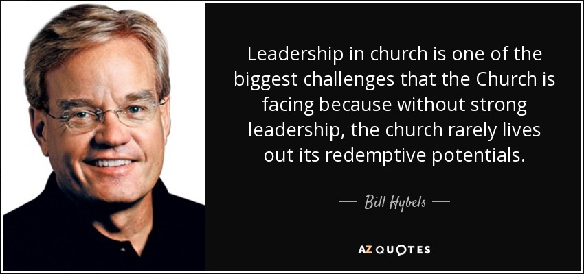 Leadership in church is one of the biggest challenges that the Church is facing because without strong leadership, the church rarely lives out its redemptive potentials. - Bill Hybels