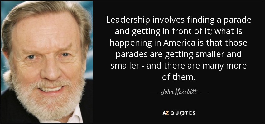 Leadership involves finding a parade and getting in front of it; what is happening in America is that those parades are getting smaller and smaller - and there are many more of them. - John Naisbitt