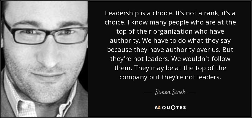 Leadership is a choice. It's not a rank, it's a choice. I know many people who are at the top of their organization who have authority. We have to do what they say because they have authority over us. But they're not leaders. We wouldn't follow them. They may be at the top of the company but they're not leaders. - Simon Sinek