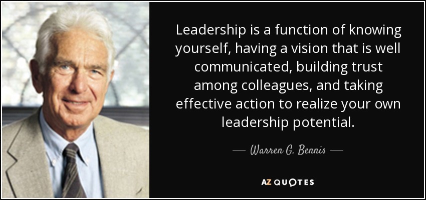 Leadership is a function of knowing yourself, having a vision that is well communicated, building trust among colleagues, and taking effective action to realize your own leadership potential. - Warren G. Bennis