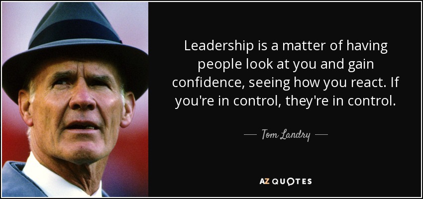 Leadership is a matter of having people look at you and gain confidence, seeing how you react. If you're in control, they're in control. - Tom Landry