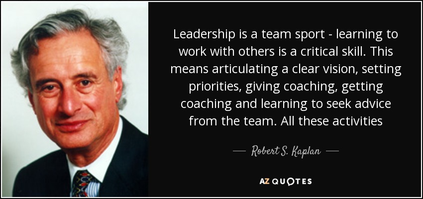 Leadership is a team sport - learning to work with others is a critical skill. This means articulating a clear vision, setting priorities, giving coaching, getting coaching and learning to seek advice from the team. All these activities - Robert S. Kaplan