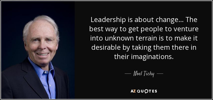 Leadership is about change... The best way to get people to venture into unknown terrain is to make it desirable by taking them there in their imaginations. - Noel Tichy