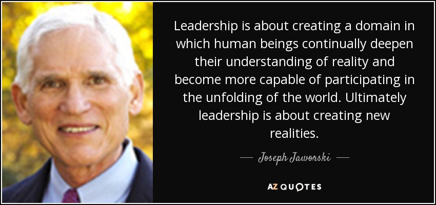 Leadership is about creating a domain in which human beings continually deepen their understanding of reality and become more capable of participating in the unfolding of the world. Ultimately leadership is about creating new realities. - Joseph Jaworski