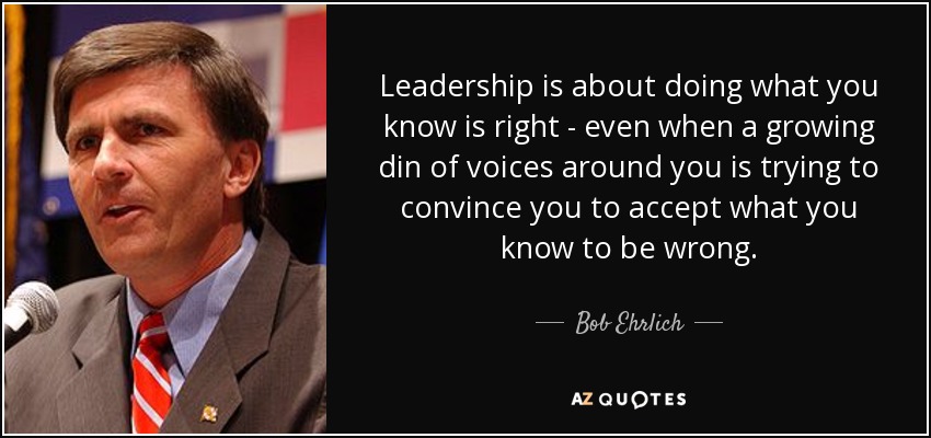 Leadership is about doing what you know is right - even when a growing din of voices around you is trying to convince you to accept what you know to be wrong. - Bob Ehrlich