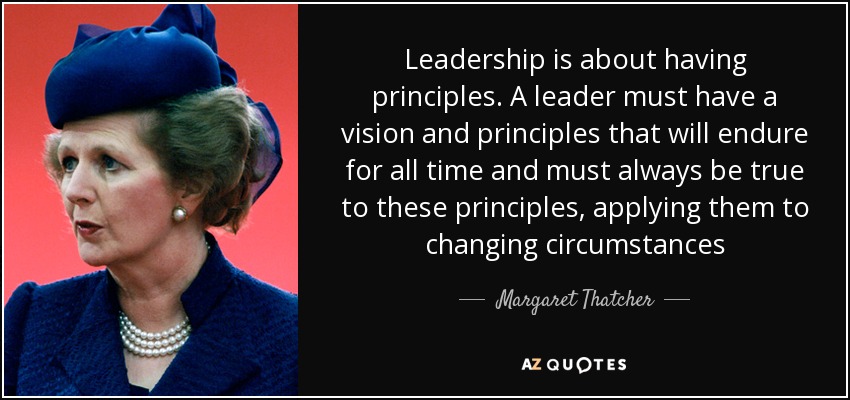 Leadership is about having principles. A leader must have a vision and principles that will endure for all time and must always be true to these principles, applying them to changing circumstances - Margaret Thatcher