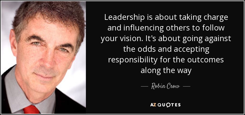 Leadership is about taking charge and influencing others to follow your vision. It's about going against the odds and accepting responsibility for the outcomes along the way - Robin Crow