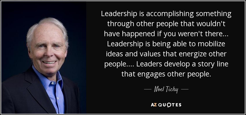 Leadership is accomplishing something through other people that wouldn't have happened if you weren't there. . . Leadership is being able to mobilize ideas and values that energize other people. . . . Leaders develop a story line that engages other people. - Noel Tichy