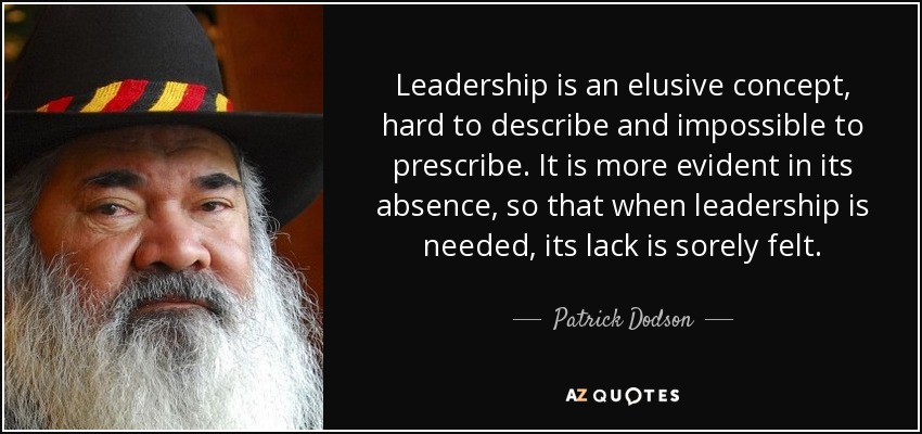 Leadership is an elusive concept, hard to describe and impossible to prescribe. It is more evident in its absence, so that when leadership is needed, its lack is sorely felt. - Patrick Dodson