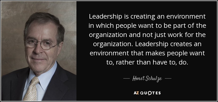 Leadership is creating an environment in which people want to be part of the organization and not just work for the organization. Leadership creates an environment that makes people want to, rather than have to, do. - Horst Schulze