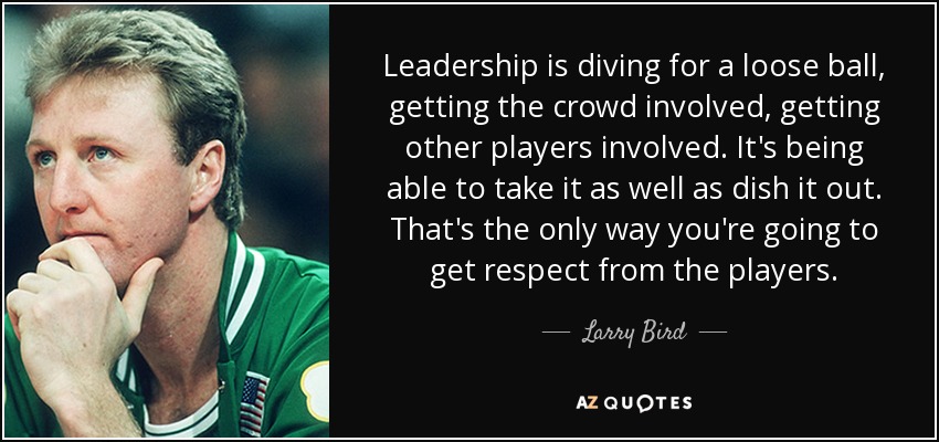 Leadership is diving for a loose ball, getting the crowd involved, getting other players involved. It's being able to take it as well as dish it out. That's the only way you're going to get respect from the players. - Larry Bird