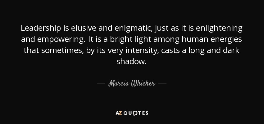 Leadership is elusive and enigmatic, just as it is enlightening and empowering. It is a bright light among human energies that sometimes, by its very intensity, casts a long and dark shadow. - Marcia Whicker