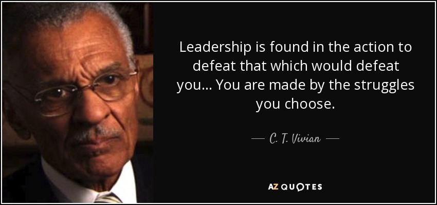 Leadership is found in the action to defeat that which would defeat you… You are made by the struggles you choose. - C. T. Vivian