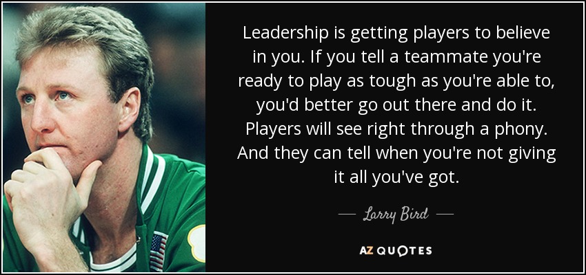 Leadership is getting players to believe in you. If you tell a teammate you're ready to play as tough as you're able to, you'd better go out there and do it. Players will see right through a phony. And they can tell when you're not giving it all you've got. - Larry Bird