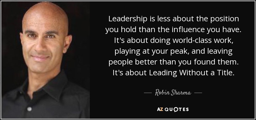 Leadership is less about the position you hold than the influence you have. It's about doing world-class work, playing at your peak, and leaving people better than you found them. It's about Leading Without a Title. - Robin Sharma