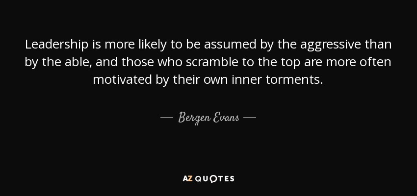 Leadership is more likely to be assumed by the aggressive than by the able, and those who scramble to the top are more often motivated by their own inner torments. - Bergen Evans