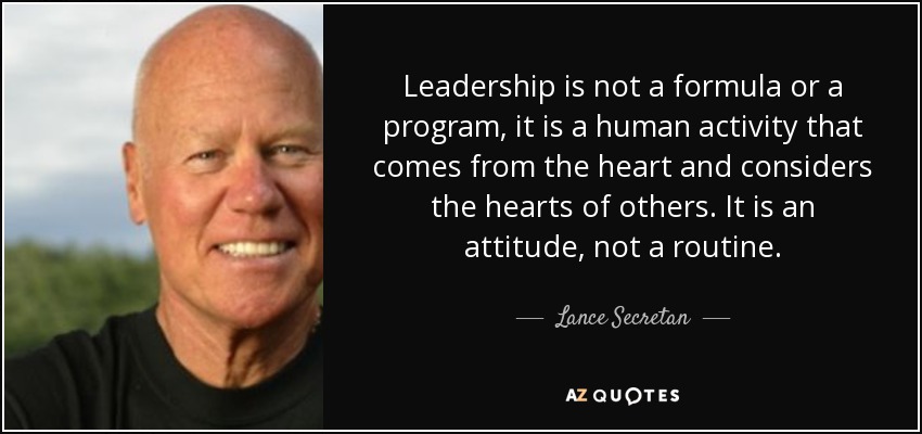Leadership is not a formula or a program, it is a human activity that comes from the heart and considers the hearts of others. It is an attitude, not a routine. - Lance Secretan