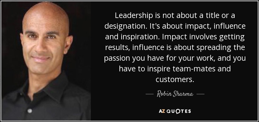 Leadership is not about a title or a designation. It's about impact, influence and inspiration. Impact involves getting results, influence is about spreading the passion you have for your work, and you have to inspire team-mates and customers. - Robin Sharma