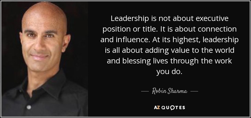 Leadership is not about executive position or title. It is about connection and influence. At its highest, leadership is all about adding value to the world and blessing lives through the work you do. - Robin Sharma