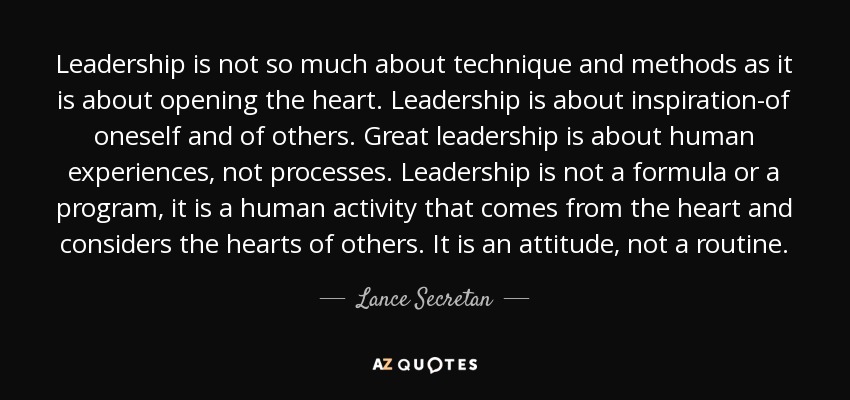 Leadership is not so much about technique and methods as it is about opening the heart. Leadership is about inspiration-of oneself and of others. Great leadership is about human experiences, not processes. Leadership is not a formula or a program, it is a human activity that comes from the heart and considers the hearts of others. It is an attitude, not a routine. - Lance Secretan