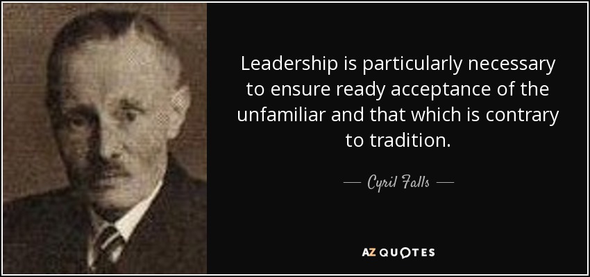 Leadership is particularly necessary to ensure ready acceptance of the unfamiliar and that which is contrary to tradition. - Cyril Falls