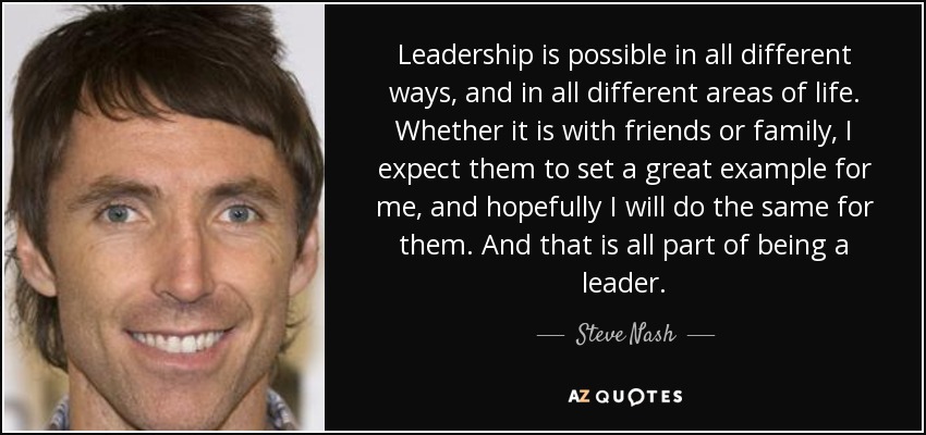 Leadership is possible in all different ways, and in all different areas of life. Whether it is with friends or family, I expect them to set a great example for me, and hopefully I will do the same for them. And that is all part of being a leader. - Steve Nash