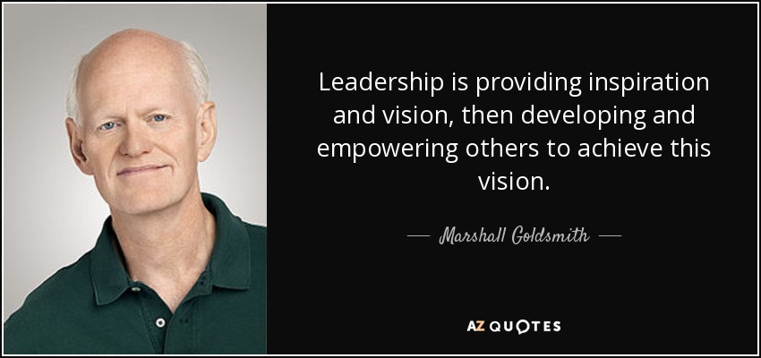 Leadership is providing inspiration and vision, then developing and empowering others to achieve this vision. - Marshall Goldsmith