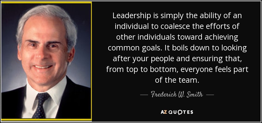 Leadership is simply the ability of an individual to coalesce the efforts of other individuals toward achieving common goals. It boils down to looking after your people and ensuring that, from top to bottom, everyone feels part of the team. - Frederick W. Smith