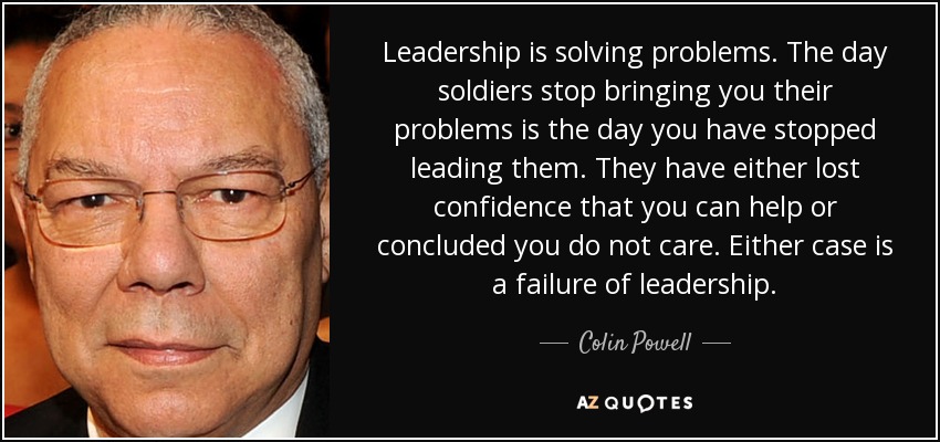Leadership is solving problems. The day soldiers stop bringing you their problems is the day you have stopped leading them. They have either lost confidence that you can help or concluded you do not care. Either case is a failure of leadership. - Colin Powell