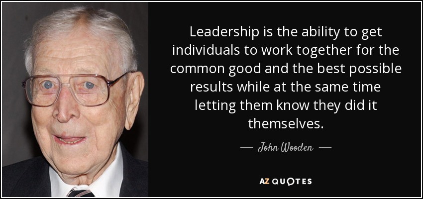 Leadership is the ability to get individuals to work together for the common good and the best possible results while at the same time letting them know they did it themselves. - John Wooden