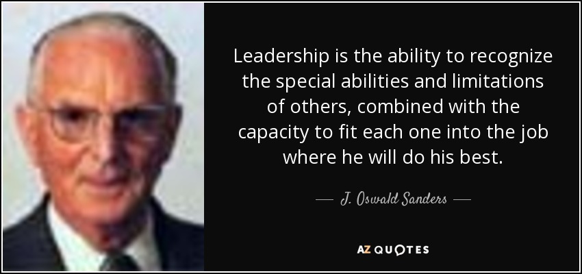 Leadership is the ability to recognize the special abilities and limitations of others, combined with the capacity to fit each one into the job where he will do his best. - J. Oswald Sanders