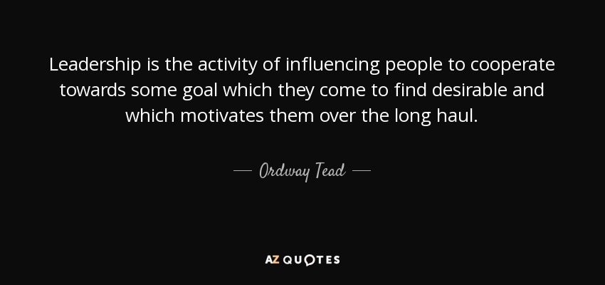 Leadership is the activity of influencing people to cooperate towards some goal which they come to find desirable and which motivates them over the long haul. - Ordway Tead
