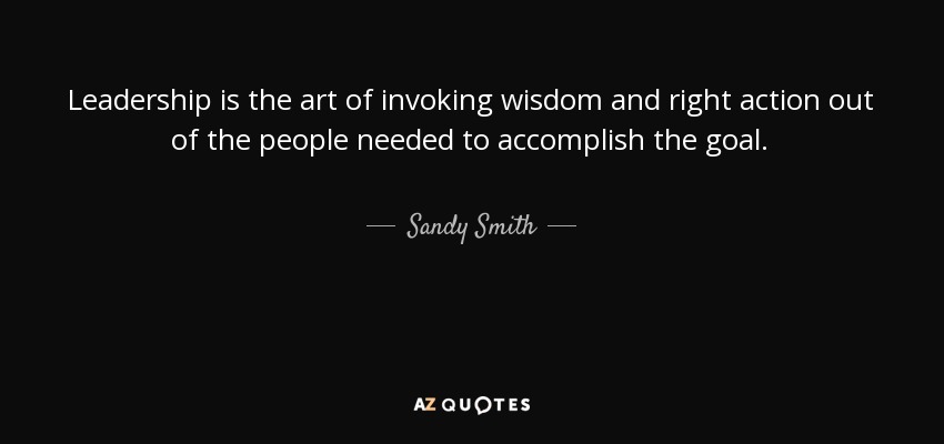 Leadership is the art of invoking wisdom and right action out of the people needed to accomplish the goal. - Sandy Smith