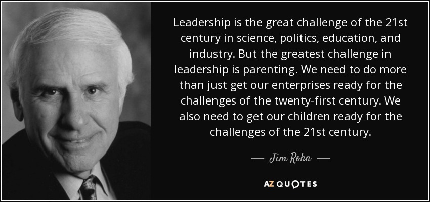 Leadership is the great challenge of the 21st century in science, politics, education, and industry. But the greatest challenge in leadership is parenting. We need to do more than just get our enterprises ready for the challenges of the twenty-first century. We also need to get our children ready for the challenges of the 21st century. - Jim Rohn