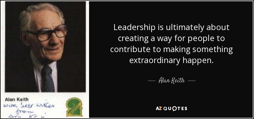 Leadership is ultimately about creating a way for people to contribute to making something extraordinary happen. - Alan Keith