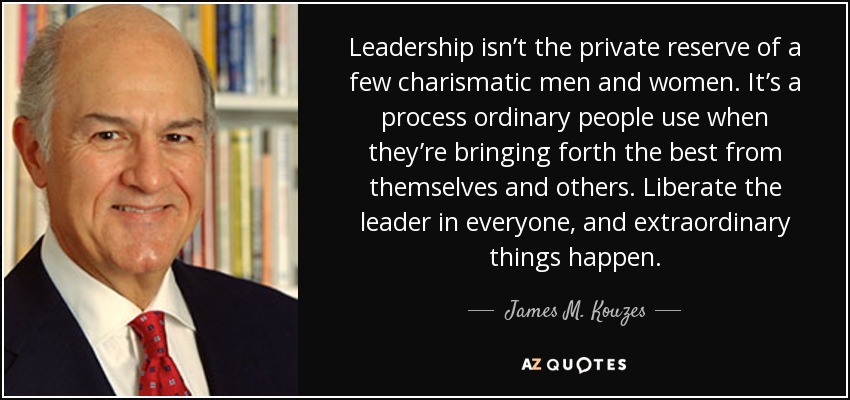 Leadership isn’t the private reserve of a few charismatic men and women. It’s a process ordinary people use when they’re bringing forth the best from themselves and others. Liberate the leader in everyone, and extraordinary things happen. - James M. Kouzes