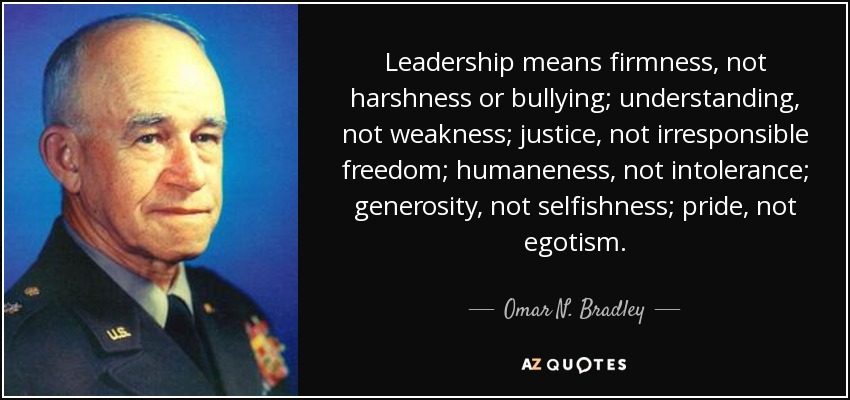 Leadership means firmness, not harshness or bullying; understanding, not weakness; justice, not irresponsible freedom; humaneness, not intolerance; generosity, not selfishness; pride, not egotism. - Omar N. Bradley